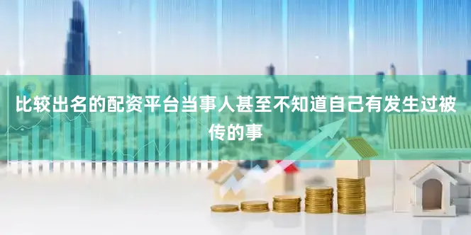 比较出名的配资平台当事人甚至不知道自己有发生过被传的事