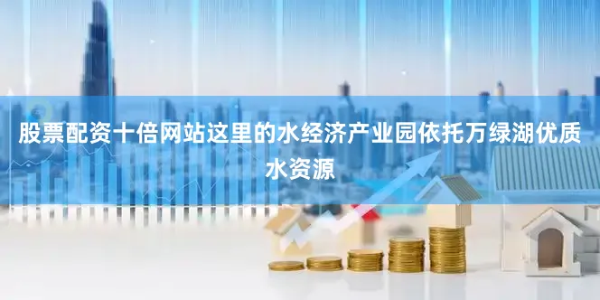 股票配资十倍网站这里的水经济产业园依托万绿湖优质水资源