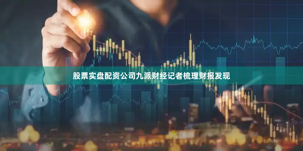 股票实盘配资公司九派财经记者梳理财报发现